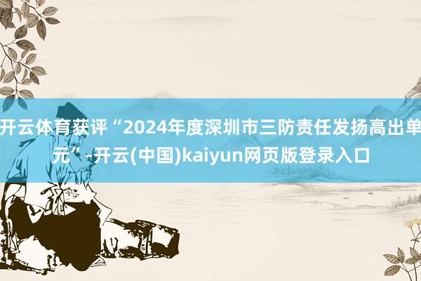 开云体育获评“2024年度深圳市三防责任发扬高出单元”-开云(中国)kaiyun网页版登录入口