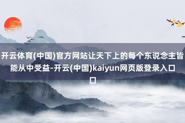 开云体育(中国)官方网站让天下上的每个东说念主皆能从中受益-开云(中国)kaiyun网页版登录入口