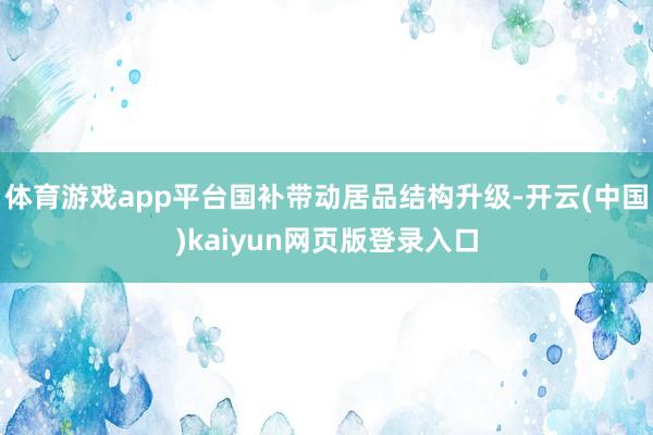 体育游戏app平台国补带动居品结构升级-开云(中国)kaiyun网页版登录入口