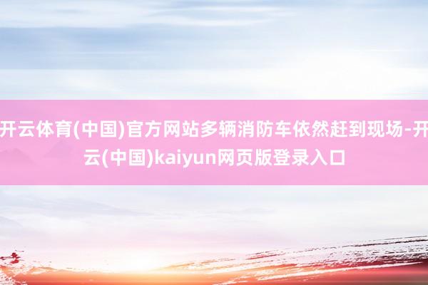 开云体育(中国)官方网站多辆消防车依然赶到现场-开云(中国)kaiyun网页版登录入口