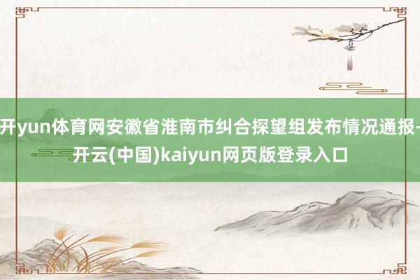 开yun体育网安徽省淮南市纠合探望组发布情况通报-开云(中国)kaiyun网页版登录入口