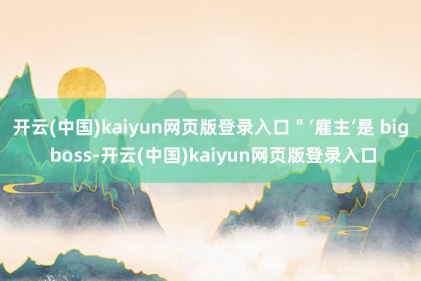 开云(中国)kaiyun网页版登录入口＂‘雇主’是 big boss-开云(中国)kaiyun网页版登录入口