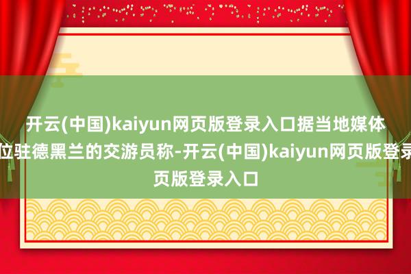 开云(中国)kaiyun网页版登录入口　　据当地媒体和一位驻德黑兰的交游员称-开云(中国)kaiyun网页版登录入口