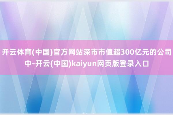 开云体育(中国)官方网站深市市值超300亿元的公司中-开云(中国)kaiyun网页版登录入口