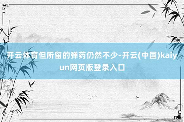 开云体育但所留的弹药仍然不少-开云(中国)kaiyun网页版登录入口
