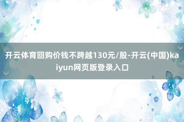 开云体育回购价钱不跨越130元/股-开云(中国)kaiyun网页版登录入口