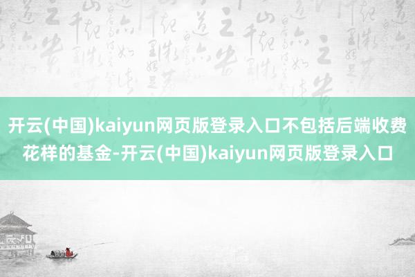 开云(中国)kaiyun网页版登录入口不包括后端收费花样的基金-开云(中国)kaiyun网页版登录入口