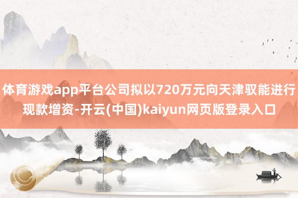 体育游戏app平台公司拟以720万元向天津驭能进行现款增资-开云(中国)kaiyun网页版登录入口