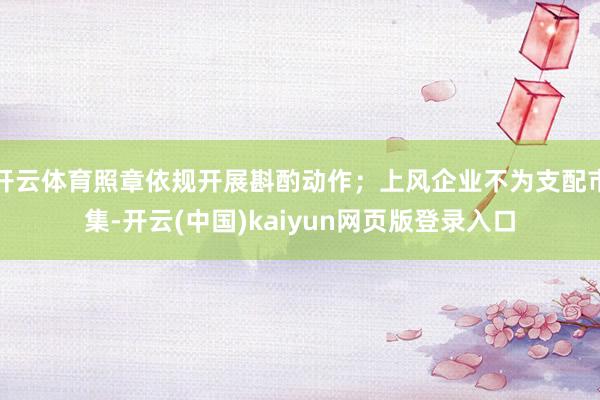 开云体育照章依规开展斟酌动作；上风企业不为支配市集-开云(中国)kaiyun网页版登录入口