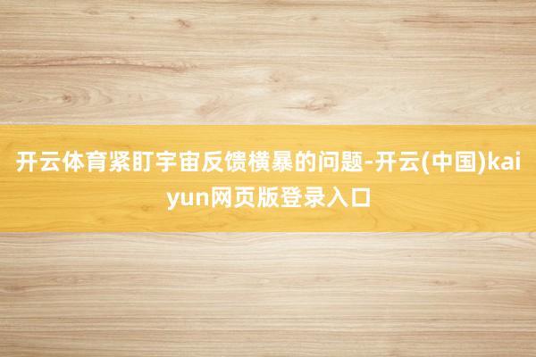 开云体育紧盯宇宙反馈横暴的问题-开云(中国)kaiyun网页版登录入口