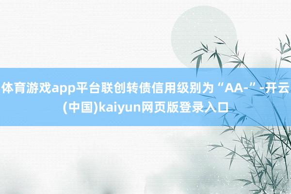 体育游戏app平台联创转债信用级别为“AA-”-开云(中国)kaiyun网页版登录入口