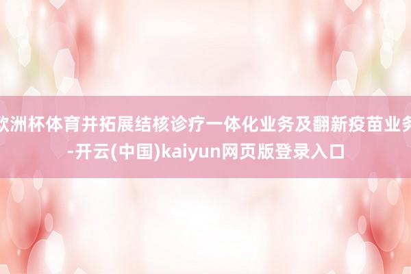 欧洲杯体育并拓展结核诊疗一体化业务及翻新疫苗业务-开云(中国)kaiyun网页版登录入口