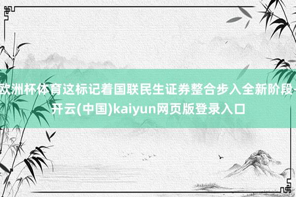 欧洲杯体育这标记着国联民生证券整合步入全新阶段-开云(中国)kaiyun网页版登录入口