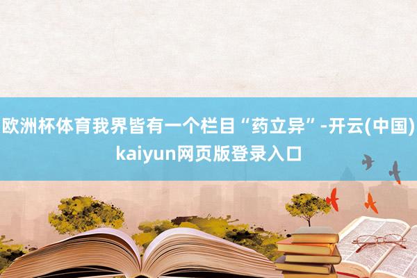 欧洲杯体育我界皆有一个栏目“药立异”-开云(中国)kaiyun网页版登录入口