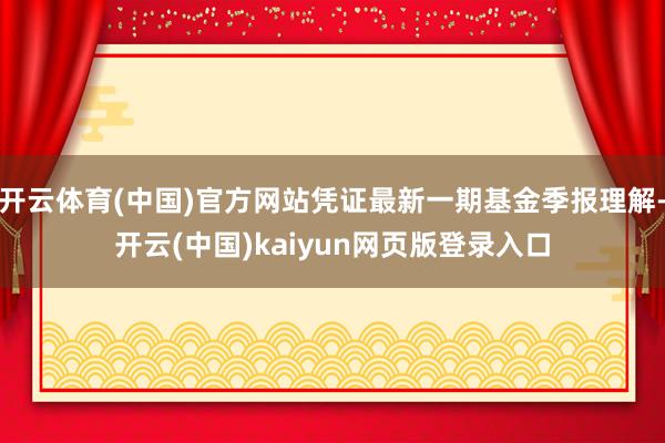 开云体育(中国)官方网站凭证最新一期基金季报理解-开云(中国)kaiyun网页版登录入口