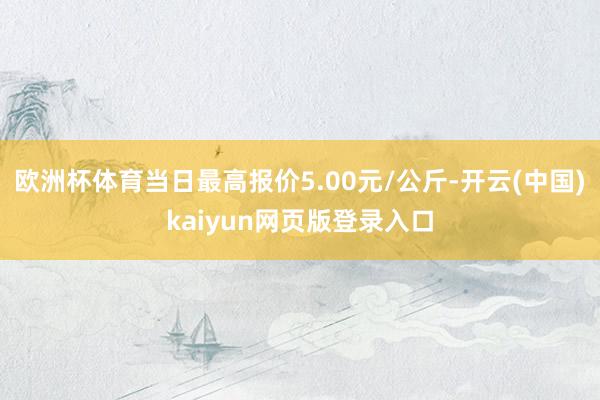 欧洲杯体育当日最高报价5.00元/公斤-开云(中国)kaiyun网页版登录入口
