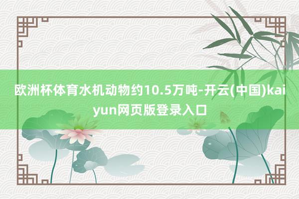 欧洲杯体育水机动物约10.5万吨-开云(中国)kaiyun网页版登录入口