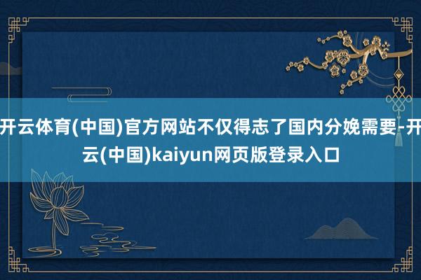 开云体育(中国)官方网站不仅得志了国内分娩需要-开云(中国)kaiyun网页版登录入口