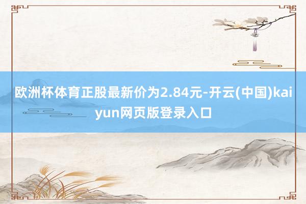 欧洲杯体育正股最新价为2.84元-开云(中国)kaiyun网页版登录入口