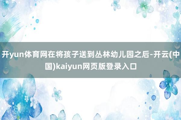 开yun体育网在将孩子送到丛林幼儿园之后-开云(中国)kaiyun网页版登录入口